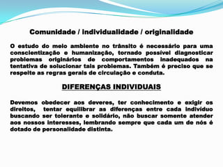 Comunidade / individualidade / originalidade
O estudo do meio ambiente no trânsito é necessário para uma
conscientização e humanização, tornado possível diagnosticar
problemas originários de comportamentos inadequados na
tentativa de solucionar tais problemas. Também é preciso que se
respeite as regras gerais de circulação e conduta.
DIFERENÇAS INDIVIDUAIS
Devemos obedecer aos deveres, ter conhecimento e exigir os
direitos, tentar equilibrar as diferenças entre cada indivíduo
buscando ser tolerante e solidário, não buscar somente atender
aos nossos interesses, lembrando sempre que cada um de nós é
dotado de personalidade distinta.
 