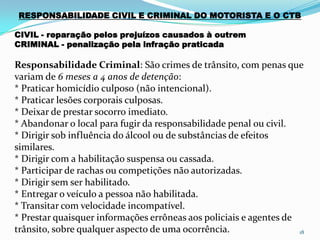 18
RESPONSABILIDADE CIVIL E CRIMINAL DO MOTORISTA E O CTB
CIVIL - reparação pelos prejuízos causados à outrem
CRIMINAL - penalização pela infração praticada
Responsabilidade Criminal: São crimes de trânsito, com penas que
variam de 6 meses a 4 anos de detenção:
* Praticar homicídio culposo (não intencional).
* Praticar lesões corporais culposas.
* Deixar de prestar socorro imediato.
* Abandonar o local para fugir da responsabilidade penal ou civil.
* Dirigir sob influência do álcool ou de substâncias de efeitos
similares.
* Dirigir com a habilitação suspensa ou cassada.
* Participar de rachas ou competições não autorizadas.
* Dirigir sem ser habilitado.
* Entregar o veículo a pessoa não habilitada.
* Transitar com velocidade incompatível.
* Prestar quaisquer informações errôneas aos policiais e agentes de
trânsito, sobre qualquer aspecto de uma ocorrência.
 