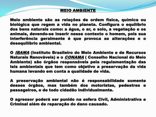 MEIO AMBIENTE
Meio ambiente são as relações de ordem física, química ou
biológica que regem a vida no planeta. Configura o equilíbrio
dos bens naturais como: a água, o ar, o solo, a vegetação e os
animais, devendo-se inserir nesse contexto o homem, pois sua
interferência geralmente é que provoca as alterações e o
desequilíbrio ambiental.
O IBAMA (Instituto Brasileiro do Meio Ambiente e de Recursos
Naturais Renováveis) e o CONAMA ( Conselho Nacional do Meio
Ambiente) são órgãos responsáveis pela regulamentação das
leis ambientais que tem como objetivo a preservação da vida
humana levando em conta a qualidade de vida.
A preservação ambiental não é responsabilidade somente
desses órgãos, mas também dos motoristas, pedestres e
passageiros, e de todo cidadão individualmente.
O agressor poderá ser punido na esfera Civil, Administrativa e
Criminal além de reparação do dano causado.
 