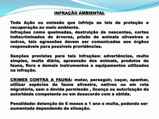 INFRAÇÃO AMBIENTAL
Toda Ação ou omissão que infrinja as leis de proteção e
recuperação ao meio ambiente.
Infrações como queimadas, destruição de nascentes, cortes
indiscriminados de árvores, prisão de animais silvestres e
outros, tais agressões devem ser comunicadas aos órgãos
responsáveis para possíveis providências.
Sanções previstas para tais infrações: advertências, multa
simples, multa diária, apreensão dos animais, produtos da
fauna, flora e demais instrumentos e equipamentos utilizados
na infração.
CRIMES CONTRA A FAUNA: matar, perseguir, caçar, apanhar,
utilizar espécies da fauna silvestre, nativos ou em rota
migratória, sem a devida permissão , licença ou autorização da
autoridade competente ou em desacordo com a obtida.
Penalidade: detenção de 6 meses a 1 ano e multa, podendo ser
aumentada dependendo da situação.
 