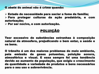 O abate do animal não é crime quando:
 Estado de necessidade para saciar a fome da família;
 Para proteger culturas da ação predatória, e com
autorização;
 Por ser nocivo, e com autorização.
POLUIÇÃO
Teor excessivo de substâncias estranhas à composição
natural da atmosfera, prejudicando o bem estar, a saúde e
os bens.
O trânsito é um dos maiores problemas do meio ambiente,
pela emissão de gases poluentes, poluição sonora,
atmosférica e visual. E essa sempre foi uma tendência
devido ao aumento da população, que exigiu o crescimento
da quantidade e variedade de produtos e bens necessários
para o seu uso e sobrevivência.
 
