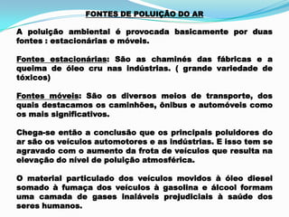 FONTES DE POLUIÇÃO DO AR
A poluição ambiental é provocada basicamente por duas
fontes : estacionárias e móveis.
Fontes estacionárias: São as chaminés das fábricas e a
queima de óleo cru nas indústrias. ( grande variedade de
tóxicos)
Fontes móveis: São os diversos meios de transporte, dos
quais destacamos os caminhões, ônibus e automóveis como
os mais significativos.
Chega-se então a conclusão que os principais poluidores do
ar são os veículos automotores e as indústrias. E isso tem se
agravado com o aumento da frota de veículos que resulta na
elevação do nível de poluição atmosférica.
O material particulado dos veículos movidos à óleo diesel
somado à fumaça dos veículos à gasolina e álcool formam
uma camada de gases inaláveis prejudiciais à saúde dos
seres humanos.
 