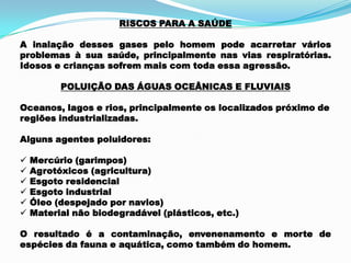 RISCOS PARA A SAÚDE
A inalação desses gases pelo homem pode acarretar vários
problemas à sua saúde, principalmente nas vias respiratórias.
Idosos e crianças sofrem mais com toda essa agressão.
POLUIÇÃO DAS ÁGUAS OCEÂNICAS E FLUVIAIS
Oceanos, lagos e rios, principalmente os localizados próximo de
regiões industrializadas.
Alguns agentes poluidores:
 Mercúrio (garimpos)
 Agrotóxicos (agricultura)
 Esgoto residencial
 Esgoto industrial
 Óleo (despejado por navios)
 Material não biodegradável (plásticos, etc.)
O resultado é a contaminação, envenenamento e morte de
espécies da fauna e aquática, como também do homem.
 