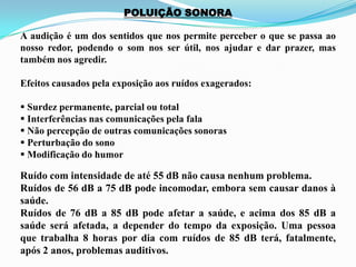 POLUIÇÃO SONORA
A audição é um dos sentidos que nos permite perceber o que se passa ao
nosso redor, podendo o som nos ser útil, nos ajudar e dar prazer, mas
também nos agredir.
Efeitos causados pela exposição aos ruídos exagerados:
 Surdez permanente, parcial ou total
 Interferências nas comunicações pela fala
 Não percepção de outras comunicações sonoras
 Perturbação do sono
 Modificação do humor
Ruído com intensidade de até 55 dB não causa nenhum problema.
Ruídos de 56 dB a 75 dB pode incomodar, embora sem causar danos à
saúde.
Ruídos de 76 dB a 85 dB pode afetar a saúde, e acima dos 85 dB a
saúde será afetada, a depender do tempo da exposição. Uma pessoa
que trabalha 8 horas por dia com ruídos de 85 dB terá, fatalmente,
após 2 anos, problemas auditivos.
 