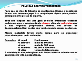 POLUIÇÃO DAS VIAS TERRESTRES
Para que as vias de trânsito se mantenham limpas e condições
de uso não devemos jogar lixo ou qualquer objeto pelas janelas,
principalmente piolas de cigarro.
Todo lixo lançado nas vias gera poluição ambiental, trazendo
problemas com o surgimento de chuvas, além do mal cheiro que
o lixo orgânico proporciona quando em estado de
decomposição. Sem contar que também pode causar acidentes.
Alguns materiais levam muito tempo para se decompor
naturalmente no meio ambiente.
Exemplos: O papel 2 a 6 meses
O plástico mais de 50 anos
A lata mais de 100 anos
O alumínio de 200 a 500 anos
O vidro tempo indeterminado
A arborização e o paisagismo são importantes e influenciam na
qualidade de vida da população.
8/10
 