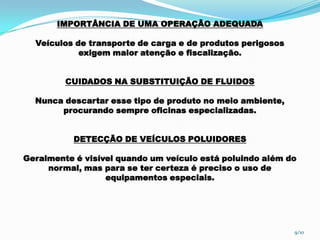 IMPORTÂNCIA DE UMA OPERAÇÃO ADEQUADA
Veículos de transporte de carga e de produtos perigosos
exigem maior atenção e fiscalização.
CUIDADOS NA SUBSTITUIÇÃO DE FLUIDOS
Nunca descartar esse tipo de produto no meio ambiente,
procurando sempre oficinas especializadas.
DETECÇÃO DE VEÍCULOS POLUIDORES
Geralmente é visível quando um veículo está poluindo além do
normal, mas para se ter certeza é preciso o uso de
equipamentos especiais.
9/10
 