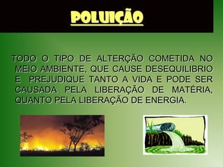 POLUIÇÃO

TODO O TIPO DE ALTERÇÃO COMETIDA NO
 MEIO AMBIENTE, QUE CAUSE DESEQUILIBRIO
 E PREJUDIQUE TANTO A VIDA E PODE SER
 CAUSADA PELA LIBERAÇÃO DE MATÉRIA,
 QUANTO PELA LIBERAÇÃO DE ENERGIA.
 