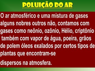 POLUIÇÃO DO AR
O ar atmosférico e uma mistura de gases
 alguns nobres outros não, contamos com
 gases como neônio, ozônio, Hélio, criptônio
  também com vapor de água, poeira, grãos
 de polem óleos exalados por certos tipos de
 plantas que encontram-se
 dispersos na atmosfera.
 