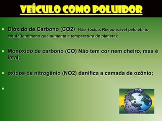 VEÍCULO COMO POLUIDOR
 Dióxido de Carbono (CO2)            Não tóxico. Responsável pelo efeito
    estufa(fenômeno que aumenta a temperatura do planeta);


 Monóxido de carbono (CO) Não tem cor nem cheiro, mas é
  letal;

 óxidos de nitrogênio (NO2) danifica a camada de ozônio;


 