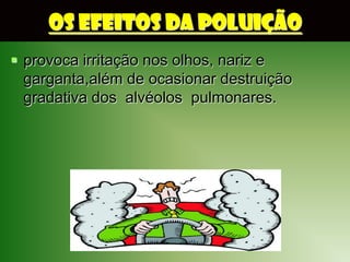 OS EFEITOS DA POLUIÇÃO
 provoca irritação nos olhos, nariz e
  garganta,além de ocasionar destruição
  gradativa dos alvéolos pulmonares.
 
