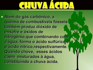CHUVA ÁCIDA
 Além do gás carbônico, a
  queima de combustíveis fósseis
  também produz dióxido de
  enxofre e óxidos de
  nitrogênio,que combinando com
  a água, forma o ácido sulfúrico e
  o ácido nítrico,respectivamente.
  Quando chove, esses ácidos
  caem misturados à água,
  constituindo a chuva ácida.
 
