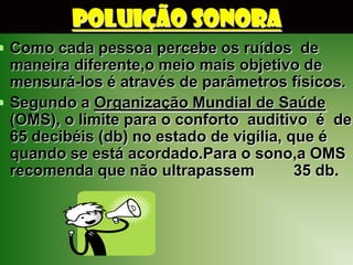 POLUIÇÃO SONORA
 Como cada pessoa percebe os ruídos de
  maneira diferente,o meio mais objetivo de
  mensurá-los é através de parâmetros físicos.
 Segundo a Organização Mundial de Saúde
  (OMS), o limite para o conforto auditivo é de
  65 decibéis (db) no estado de vigília, que é
  quando se está acordado.Para o sono,a OMS
  recomenda que não ultrapassem           35 db.
 