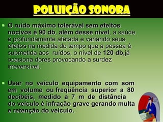 POLUIÇÃO SONORA
 O ruído máximo tolerável sem efeitos
  nocivos é 90 db, além desse nível, a saúde
  é profundamente afetada e variando seus
  efeitos na medida do tempo que a pessoa é
  submetida aos ruídos, o nível de 120 db,já
  ocasiona dores provocando a surdez
  irreversível.

 Usar no veículo equipamento com som
  em volume ou freqüência superior a 80
  decibéis, medido a 7 m de distância
  do veículo é infração grave gerando multa
  e retenção do veículo.
 