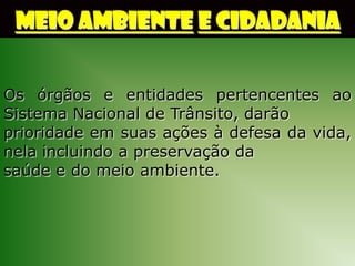 MEIO AMBIENTE E CIDADANIA


Os órgãos e entidades pertencentes ao
Sistema Nacional de Trânsito, darão
prioridade em suas ações à defesa da vida,
nela incluindo a preservação da
saúde e do meio ambiente.
 
