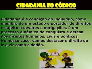 CIDADANIA EO CÓDIGO

Cidadania é a condição do indivíduo, como
membro de um estado e portador de direitos
e sujeito a deveres e obrigações, é um
processo dinâmico de conquista e defesa
dos direitos humanos, civis e políticos.
No nosso caso, vamos destacar o direito de
ir e vir como cidadão.
 
