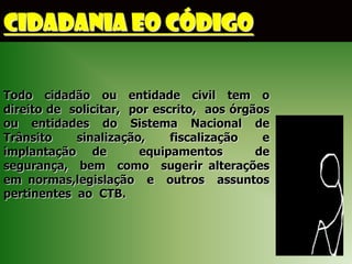 CIDADANIA EO CÓDIGO

Todo cidadão ou entidade civil tem o
direito de solicitar, por escrito, aos órgãos
ou entidades do Sistema Nacional de
Trânsito    sinalização,     fiscalização   e
implantação de         equipamentos        de
segurança, bem como sugerir alterações
em normas,legislação e outros assuntos
pertinentes ao CTB.
 