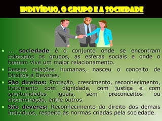 INDIVÍDUO, O GRUPO E A SOCIEDADE




 ... sociedade é o conjunto onde se encontram
  colocados os grupos, as esferas sociais e onde o
  homem vive um maior relacionamento.
 Dessas relações humanas, nasceu o conceito de
  Direitos e Deveres.
 São direitos: Proteção, crescimento, reconhecimento,
  tratamento com dignidade, com justiça e com
  oportunidades      iguais,   sem     preconceitos    ou
  discriminação, entre outros.
 São deveres: Reconhecimento do direito dos demais
  indivíduos, respeito às normas criadas pela sociedade.
 