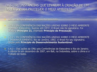 DAS CIRCUNSTÂNCIAS QUE LEVARAM À CRIAÇÃO DE UM DIREITO PARA PROTEGER O MEIO AMBIENTE 1.4 - Da reação dos organismos internacionais   1.4.1  –  Da CONFERÊNCIA DAS NAÇÕES UNIDAS SOBRE O MEIO AMBIENTE HUMANO, Estocolmo, Suécia, em 1972. O Brasil não foi signatário. Foi criado o  Princípio 21,  chamado  Princípio da Precaução. 1.4.2 – Da CONFERÊNCIA DAS NAÇÕES UNIDAS SOBRE O MEIO AMBIENTE E DESENVOLVIMENTO, Rio de Janeiro, 1992. O Brasil foi seu signatário. Opção pelo  Princípio do Desenvolvimento Sustentável. 1.4.3 – Das ações da ONU pós Conferências de Estocolmo e Rio de Janeiro. A última foi em dezembro de 2007, em Bali, na Indonésia, sobre o clima e o Tratado de Kioto. 