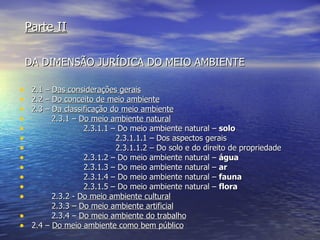 Parte II   DA DIMENSÃO JURÍDICA DO MEIO AMBIENTE 2.1 –  Das considerações gerais 2.2 –  Do conceito de meio ambiente 2.3 –  Da classificação do meio ambiente 2.3.1 –  Do meio ambiente natural 2.3.1.1 – Do meio ambiente natural –  solo 2.3.1.1.1 – Dos aspectos gerais 2.3.1.1.2 – Do solo e do direito de propriedade 2.3.1.2 – Do meio ambiente natural –  água 2.3.1.3 – Do meio ambiente natural –  ar 2.3.1.4 – Do meio ambiente natural –  fauna 2.3.1.5 – Do meio ambiente natural –  flora 2.3.2 -  Do meio ambiente cultural 2.3.3 –  Do meio ambiente artificial 2.3.4 –  Do meio ambiente do trabalho 2.4 –  Do meio ambiente como bem público 