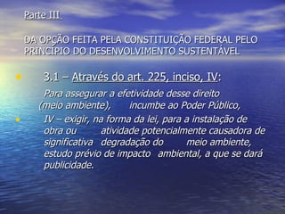 Parte III  DA OPÇÃO FEITA PELA CONSTITUIÇÃO FEDERAL PELO PRINCÍPIO DO DESENVOLVIMENTO SUSTENTÁVEL 3.1 –  Através do art. 225, inciso, IV : Para assegurar a efetividade desse direito  (meio ambiente),  incumbe ao Poder Público, IV – exigir, na forma da lei, para a instalação de  obra ou  atividade potencialmente causadora de  significativa  degradação do  meio ambiente,  estudo prévio de impacto  ambiental, a que se dará  publicidade. 