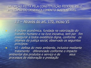 DA OPÇÃO FEITA PELA CONSTITUIÇÃO FEDERAL PELO PRINCÍPIO DO DESENVOLVIMENTO SUSTENTÁVEL 3.2 –  Através do art. 170, inciso VI : A ordem econômica, fundada na valorização do  trabalho humano e na livre iniciativa, tem por  fim  assegurar a todos existência digna, conforme  os  ditames da justiça social, observado os seguintes  princípios: VI – defesa do meio ambiente, inclusive mediante  tratamento  diferenciado conforme o impacto  ambiental dos produtos e serviço e de  seus  processos de elaboração e prestação 