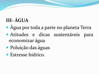 III- ÁGUA
 Água por toda a parte no planeta Terra
 Atitudes e dicas sustentáveis para
economizar água
 Poluição das águas
 Estresse hídrico.
 