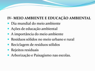 IV- MEIO AMBIENTE E EDUCAÇÃO AMBIENTAL
 Dia mundial do meio ambiente
 Ações de educação ambiental
 A importância do meio ambiente
 Resíduos sólidos no meio urbano e rural
 Reciclagem de resíduos sólidos
 Rejeitos residuais
 Arborização e Paisagismo nas escolas.
 
