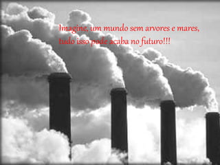 Imagine, um mundo sem arvores e mares,
tudo isso pode acaba no futuro!!!
 