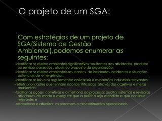 Com estratégias de um projeto de
 SGA(Sistema de Gestão
 Ambiental),podemos enumerar as
 seguintes:
-identificar os efeitos ambientais significativos resultantes das atividades, produtos
   ou serviços passados , atuais ou proposto da organização;
-identificar os efeitos ambientais resultantes de incidentes, acidentes e situações
   potenciais de emergências;
-identificar as leis e os regulamentos aplicáveis e os padrões industriais relevantes;
-refletir prioridades que tenham sido identificadas através dos objetivos e metas
   ambientais;
-facilitar as ações corretivas e a melhoria do processo; auditar sistemas e revisaras
   atividades, de modo a assegurar que a política seja atendida e que continue
   relevante; e
-estabelecer e atualizar os processos e procedimentos operacionais.
 