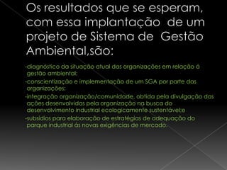 -diagnóstico da situação atual das organizações em relação á
 gestão ambiental;
-conscientização e implementação de um SGA por parte das
 organizações;
-integração organização/comunidade, obtida pela divulgação das
 ações desenvolvidas pela organização na busca do
 desenvolvimento industrial ecologicamente sustentável;e
-subsídios para elaboração de estratégias de adequação do
 parque industrial ás novas exigências de mercado.
 