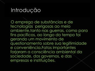 O emprego de substâncias e de
tecnologias perigosas ao meio
ambiente,tanto nas guerras, como para
fins pacíficos, ao longo do tempo foi
gerando um movimento de
questionamento sobre sua legitimidade
e conveniência.Fatos importantes
forjaram a consciência ambiental da
sociedade, dos governos, e das
empresas e instituições.
 