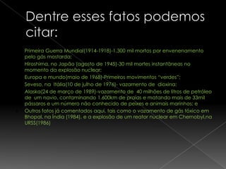    Primeira Guerra Mundial(1914-1918)-1.300 mil mortos por envenenamento
    pelo gás mostarda;
   Hiroshima, no Japão (agosto de 1945)-30 mil mortes instantâneas no
    momento da explosão nuclear;
   Europa e mundo(maio de 1968)-Primeiros movimentos “verdes”;
   Seveso, na Itália(10 de julho de 1976)- vazamento de dioxina;
   Alaska(24 de março de 1989)-vazamento de 40 milhões de litros de petróleo
    de um navio, contaminando 1.600km de praias e matando mais de 33mil
    pássaros e um número não conhecido de peixes e animais marinhos; e
   Outros fatos já comentados aqui, tais como o vazamento de gás tóxico em
    Bhopal, na Índia (1984), e a explosão de um reator nuclear em Chernobyl,na
    URSS(1986)
 