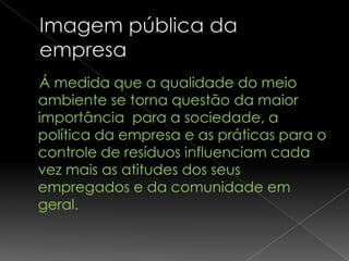 Á medida que a qualidade do meio
ambiente se torna questão da maior
importância para a sociedade, a
política da empresa e as práticas para o
controle de resíduos influenciam cada
vez mais as atitudes dos seus
empregados e da comunidade em
geral.
 