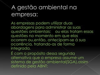 As empresas podem utilizar duas
abordagens para administrar as suas
questões ambientais: ou elas tratam essas
questões no momento em que elas
ocorrem ou,então, antecipam-se á sua
ocorrência, tratando-as de forma
integrada.
É com o propósito dessa segunda
alternativa que a empresa assume um
sistema de gestão ambiental(SGA),assim
definido pela ABNT:
 