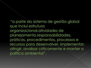 “a parte do sistema de gestão global
que inclui estrutura
organizacional,atividades de
planejamento,responsabilidades,
práticas, procedimentos, processos e
recursos para desenvolver, implementar,
atingir, analisar criticamente e manter a
política ambiental”.
 