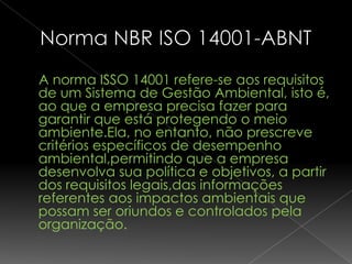 A norma ISSO 14001 refere-se aos requisitos
de um Sistema de Gestão Ambiental, isto é,
ao que a empresa precisa fazer para
garantir que está protegendo o meio
ambiente.Ela, no entanto, não prescreve
critérios específicos de desempenho
ambiental,permitindo que a empresa
desenvolva sua política e objetivos, a partir
dos requisitos legais,das informações
referentes aos impactos ambientais que
possam ser oriundos e controlados pela
organização.
 