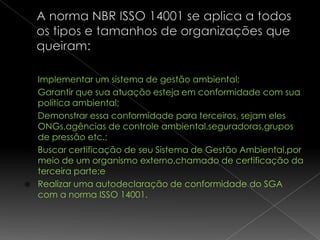   Implementar um sistema de gestão ambiental;
   Garantir que sua atuação esteja em conformidade com sua
    política ambiental;
   Demonstrar essa conformidade para terceiros, sejam eles
    ONGs,agências de controle ambiental,seguradoras,grupos
    de pressão etc.;
   Buscar certificação de seu Sistema de Gestão Ambiental,por
    meio de um organismo externo,chamado de certificação da
    terceira parte;e
   Realizar uma autodeclaração de conformidade do SGA
    com a norma ISSO 14001.
 