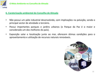 O Meio Ambiente no Concelho de Almada
6. Caraterização ambiental do Concelho de Almada
• Não possui um pólo industrial desenvolvido, com implicações na poluição, sendo o
principal sector de atividade o terciário.
• Possui importantes parques e jardins urbanos (o Parque da Paz é o maior e
considerado um dos melhores do país).
• Exposição solar e localização junto ao mar, oferecem ótimas condições para o
aproveitamento e utilização de recursos naturais renováveis.
10
 