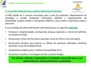 O Meio Ambiente no Concelho de Almada
7. A questão ambiental para a Câmara Municipal de Almada
A CMA dispõe de 2 serviços municipais para a área do ambiente: Departamento de
Estratégia e Gestão Ambiental Sustentável (DEGAS) e Departamento de
Salubridade, Espaços Verdes e Transportes (DSEVT), o que revela a importância dada a
este tema.
A sua estratégia de desenvolvimento sustentável possui os seguintes objetivos:
• Promover a biodiversidade, combatendo ameaças (exemplo: a morte de Golfinhos
no Estuário do Tejo).
• Desenvolver o Plano de Pormenor (exemplo: Fonte da Telha e Cova do Vapor).
• Desenvolver projetos para atenuar os efeitos de eventuais alterações climáticas
(exemplo: recuo da Arrábida Fóssil).
• Implementar projetos para a melhoria da qualidade do ar.
• Aumentar a recolha e a reciclagem do lixo e produzir biogás.
Em síntese, oferecer à população as condições essenciais para a sua
sobrevivência e desenvolvimento sustentável.
11
 