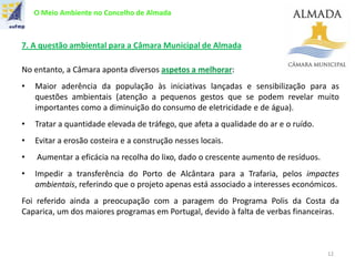 O Meio Ambiente no Concelho de Almada
7. A questão ambiental para a Câmara Municipal de Almada
No entanto, a Câmara aponta diversos aspetos a melhorar:
• Maior aderência da população às iniciativas lançadas e sensibilização para as
questões ambientais (atenção a pequenos gestos que se podem revelar muito
importantes como a diminuição do consumo de eletricidade e de água).
• Tratar a quantidade elevada de tráfego, que afeta a qualidade do ar e o ruído.
• Evitar a erosão costeira e a construção nesses locais.
• Aumentar a eficácia na recolha do lixo, dado o crescente aumento de resíduos.
• Impedir a transferência do Porto de Alcântara para a Trafaria, pelos impactes
ambientais, referindo que o projeto apenas está associado a interesses económicos.
Foi referido ainda a preocupação com a paragem do Programa Polis da Costa da
Caparica, um dos maiores programas em Portugal, devido à falta de verbas financeiras.
12
 