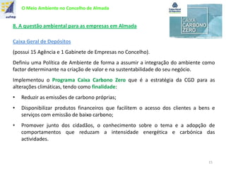 O Meio Ambiente no Concelho de Almada
8. A questão ambiental para as empresas em Almada
Caixa Geral de Depósitos
(possui 15 Agência e 1 Gabinete de Empresas no Concelho).
Definiu uma Política de Ambiente de forma a assumir a integração do ambiente como
factor determinante na criação de valor e na sustentabilidade do seu negócio.
Implementou o Programa Caixa Carbono Zero que é a estratégia da CGD para as
alterações climáticas, tendo como finalidade:
• Reduzir as emissões de carbono próprias;
• Disponibilizar produtos financeiros que facilitem o acesso dos clientes a bens e
serviços com emissão de baixo carbono;
• Promover junto dos cidadãos, o conhecimento sobre o tema e a adopção de
comportamentos que reduzam a intensidade energética e carbónica das
actividades.
15
 