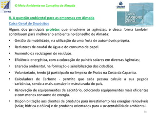 O Meio Ambiente no Concelho de Almada
8. A questão ambiental para as empresas em Almada
Caixa Geral de Depósitos
Alguns dos principais projetos que envolvem as agências, e dessa forma também
contribuem para melhorar o ambiente no Conselho de Almada:
• Gestão da mobilidade, na utilização da uma frota de automóveis própria.
• Redutores de caudal de água e do consumo de papel.
• Aumento da reciclagem de resíduos.
• Eficiência energética, com a colocação de painéis solares em diversas Agências;
• Literacia ambiental, na formação e sensibilização dos cidadãos.
• Voluntariado, tendo já participado na limpeza de Praias na Costa da Caparica.
• Calculadora de Carbono - permite que cada pessoa calcule a sua pegada
carbónica, sendo a mais acessível e estruturada do país.
• Renovação de equipamentos de escritório, colocando equipamentos mais eficientes
e com menos consumo de energia.
• Disponibilização aos clientes de produtos para investimento nas energias renováveis
(solar, hídrica e eólica) e de produtos orientados para a sustentabilidade ambiental.
16
 