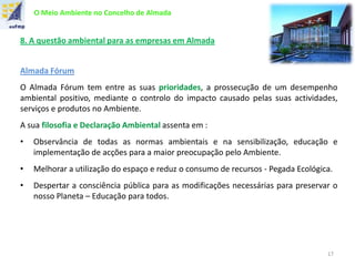 O Meio Ambiente no Concelho de Almada
8. A questão ambiental para as empresas em Almada
Almada Fórum
O Almada Fórum tem entre as suas prioridades, a prossecução de um desempenho
ambiental positivo, mediante o controlo do impacto causado pelas suas actividades,
serviços e produtos no Ambiente.
A sua filosofia e Declaração Ambiental assenta em :
• Observância de todas as normas ambientais e na sensibilização, educação e
implementação de acções para a maior preocupação pelo Ambiente.
• Melhorar a utilização do espaço e reduz o consumo de recursos - Pegada Ecológica.
• Despertar a consciência pública para as modificações necessárias para preservar o
nosso Planeta – Educação para todos.
17
 