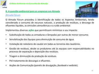 O Meio Ambiente no Concelho de Almada
8. A questão ambiental para as empresas em Almada
Almada Fórum
O Almada Fórum procedeu à identificação de todos os Aspectos Ambientais, tendo
considerado o consumo de recursos naturais, a produção de resíduos, a descarga de
efluentes líquidos, as emissões atmosféricas e o ruído ambiental.
Implementou diversas ações que permitissem minimizar o seu impacto:
• Substituição de todas as armaduras e lâmpadas por outras de menor consumo.
• Sensibilização das Equipas para diminuição de consumo de água.
• Instalação de redutores de caudal em todas as torneiras dos lavatórios.
• Gestão de resíduos, desde os produtores até às equipas com responsabilidades no
processo de separação e deposição dos resíduos.
• Triagem e diminuição da produção de resíduos.
• Pré-tratamento de descargas e efluentes.
• Acções de Comunicação (painéis de divulgação, facebook e website).
18
 