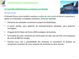 O Meio Ambiente no Concelho de Almada
8. A questão ambiental para as empresas em Almada
Almada Fórum
O Almada Fórum criou também eventos e acções de cariz social de forma a promover e
apoiar as Instituições e entidades existentes, como por exemplo:
• Patrocínio de atividades na Semana Europeia da Mobilidade;
• O ponto eletrão, para depósito de eletrodomésticos obsoletos, para posterior
reciclagem;
• Chegada do Pai Natal, de forma 100% ecológica: de bicicleta;
• Iluminação de natal, composta por iluminação em leds, que permite uma poupança
de cerca de 80% de energia;
• Floresta Lusa, com a possibilidade dos visitantes se associarem ao projeto, ao
comprarem conjuntos de cinco saquetas de sementes ou duas árvores.
19
 
