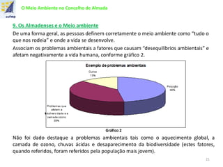 O Meio Ambiente no Concelho de Almada
9. Os Almadenses e o Meio ambiente
De uma forma geral, as pessoas definem corretamente o meio ambiente como “tudo o
que nos rodeia” e onde a vida se desenvolve.
Associam os problemas ambientais a fatores que causam “desequilíbrios ambientais” e
afetam negativamente a vida humana, conforme gráfico 2.
Gráfico 2
Não foi dado destaque a problemas ambientais tais como o aquecimento global, a
camada de ozono, chuvas ácidas e desaparecimento da biodiversidade (estes fatores,
quando referidos, foram referidos pela população mais jovem).
21
 