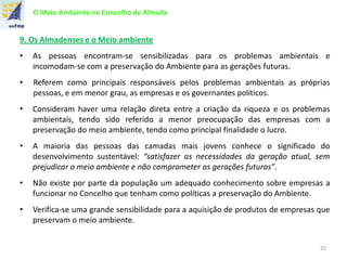 O Meio Ambiente no Concelho de Almada
9. Os Almadenses e o Meio ambiente
• As pessoas encontram-se sensibilizadas para os problemas ambientais e
incomodam-se com a preservação do Ambiente para as gerações futuras.
• Referem como principais responsáveis pelos problemas ambientais as próprias
pessoas, e em menor grau, as empresas e os governantes políticos.
• Consideram haver uma relação direta entre a criação da riqueza e os problemas
ambientais, tendo sido referido a menor preocupação das empresas com a
preservação do meio ambiente, tendo como principal finalidade o lucro.
• A maioria das pessoas das camadas mais jovens conhece o significado do
desenvolvimento sustentável: “satisfazer as necessidades da geração atual, sem
prejudicar o meio ambiente e não comprometer as gerações futuras”.
• Não existe por parte da população um adequado conhecimento sobre empresas a
funcionar no Concelho que tenham como políticas a preservação do Ambiente.
• Verifica-se uma grande sensibilidade para a aquisição de produtos de empresas que
preservam o meio ambiente.
25
 