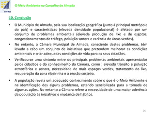O Meio Ambiente no Concelho de Almada
10. Conclusão
• O Município de Almada, pela sua localização geográfica (junto à principal metrópole
do país) e características (elevada densidade populacional) é afetado por um
conjunto de problemas ambientais (elevada produção de lixo e de esgotos,
congestionamentos de tráfego, poluição sonora e carência de áreas verdes).
• No entanto, a Câmara Municipal de Almada, consciente destes problemas, têm
levado a cabo um conjunto de iniciativas que pretendem melhorar as condições
ambientais e criar adequadas condições de vida para os seus cidadãos.
• Verificou-se uma sintonia entre os principais problemas ambientais apresentados
pelos cidadãos e do conhecimento da Câmara, como : elevado trânsito e poluição
atmosférica e sonora, necessidade de mais espaços verdes, tratamento do lixo,
recuperação da zona ribeirinha e a erosão costeira.
• A população revela um adequado conhecimento sobre o que é o Meio Ambiente e
na identificação dos alguns problemas, estando sensibilizada para a tomada de
algumas ações. No entanto a Câmara refere a necessidade de uma maior aderência
da população às iniciativas e mudança de hábitos.
26
 