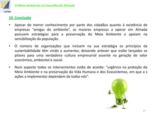 O Meio Ambiente no Concelho de Almada
10. Conclusão
• Apesar do menor conhecimento por parte dos cidadãos quanto à existência de
empresas “amigas do ambiente”, as maiores empresas a operar em Almada
possuem estratégias para a preservação do Meio Ambiente e apoiam na
sensibilização da população.
• O número de organizações que incluem na sua estratégia os princípios da
sustentabilidade têm vindo a aumentar, deixando antever que estão lançados os
pilares para uma verdadeira cultura empresarial assente na geração de valor
económico, ambiental e social.
• Num aspecto todos os intervenientes estão de acordo: “urgência na proteção do
Meio Ambiente e na preservação da Vida Humana e dos Ecossistemas, em que a s
ações a implementar dependem de todos nós”.
27
 