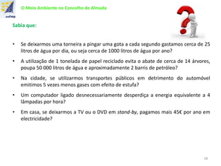 O Meio Ambiente no Concelho de Almada
Sabia que:
• Se deixarmos uma torneira a pingar uma gota a cada segundo gastamos cerca de 25
litros de água por dia, ou seja cerca de 1000 litros de água por ano?
• A utilização de 1 tonelada de papel reciclado evita o abate de cerca de 14 árvores,
poupa 50 000 litros de água e aproximadamente 2 barris de petróleo?
• Na cidade, se utilizarmos transportes públicos em detrimento do automóvel
emitimos 5 vezes menos gases com efeito de estufa?
• Um computador ligado desnecessariamente desperdiça a energia equivalente a 4
lâmpadas por hora?
• Em casa, se deixarmos a TV ou o DVD em stand-by, pagamos mais 45€ por ano em
electricidade?
28
 